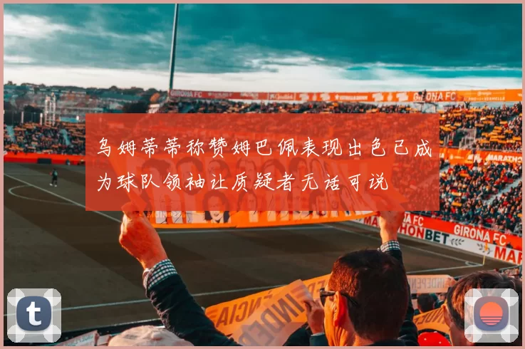 乌姆蒂蒂称赞姆巴佩表现出色已成为球队领袖让质疑者无话可说