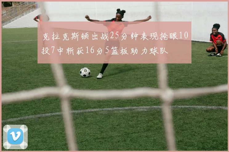 克拉克斯顿出战25分钟表现抢眼10投7中斩获16分5篮板助力球队