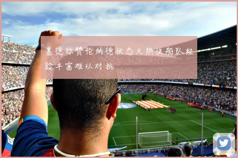 基德称赞伦纳德状态火热快船队经验丰富难以对抗