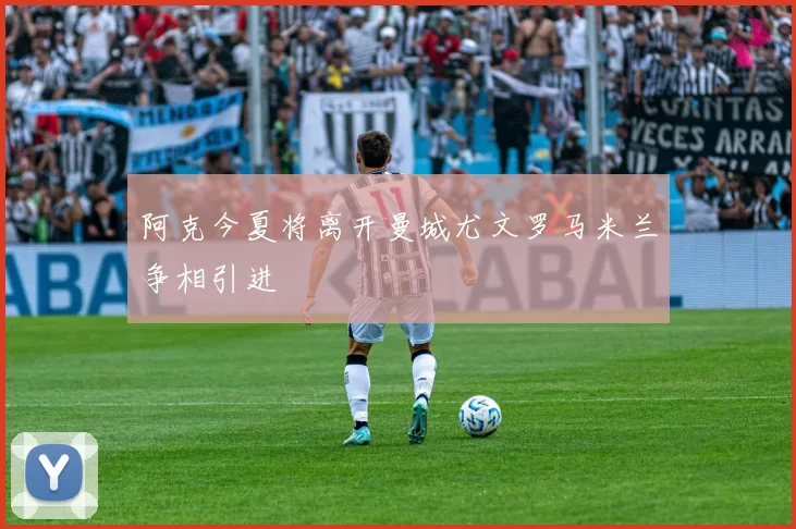 阿克今夏将离开曼城尤文罗马米兰争相引进