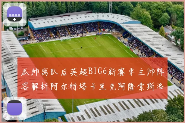 瓜帅离队后英超BIG6新赛季主帅阵容解析阿尔特塔卡里克阿隆索斯洛特的挑战与机遇