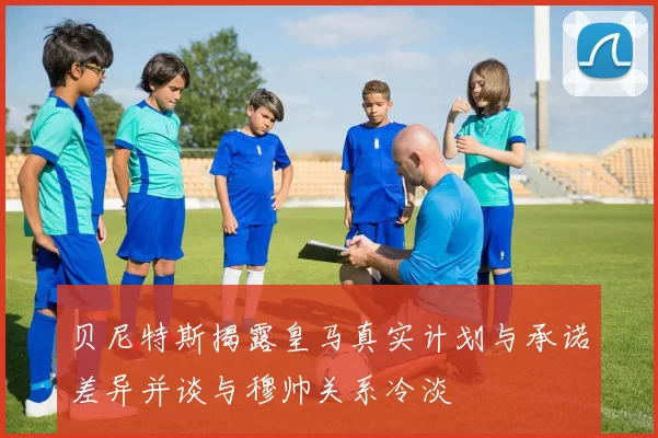 贝尼特斯揭露皇马真实计划与承诺差异并谈与穆帅关系冷淡