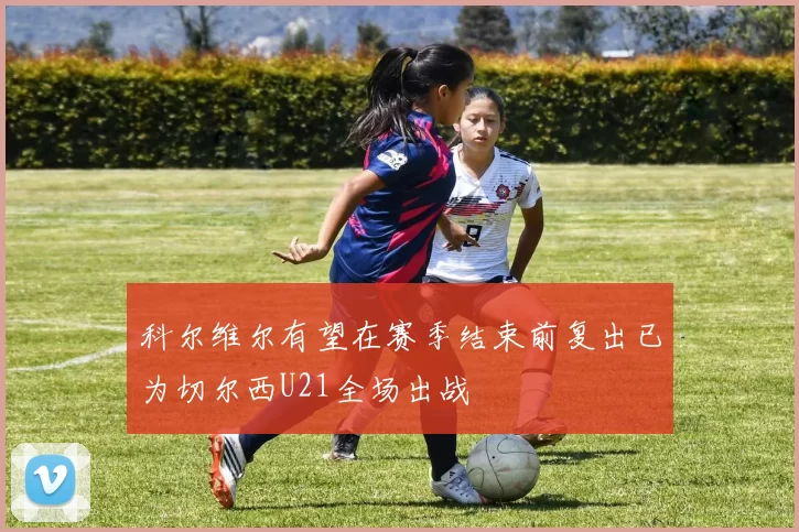 科尔维尔有望在赛季结束前复出已为切尔西U21全场出战