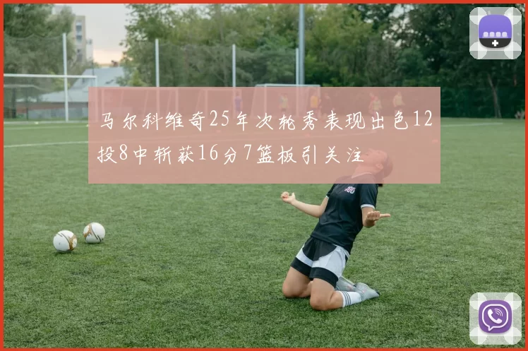 马尔科维奇25年次轮秀表现出色12投8中斩获16分7篮板引关注