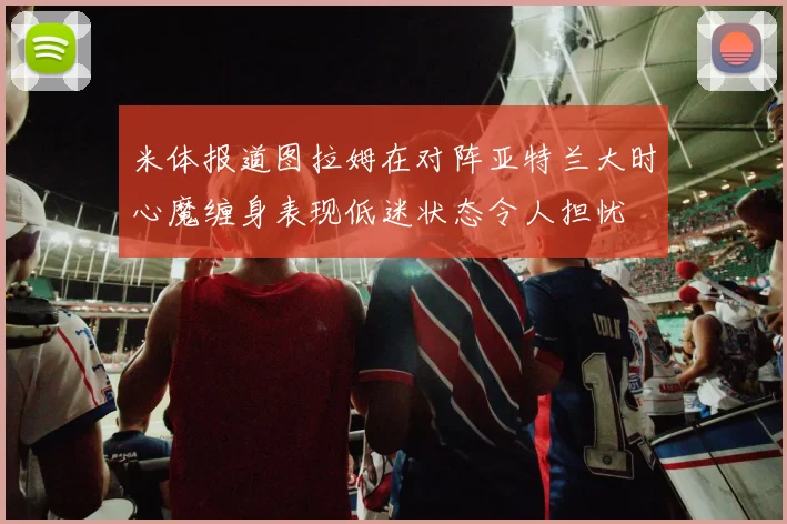 米体报道图拉姆在对阵亚特兰大时心魔缠身表现低迷状态令人担忧