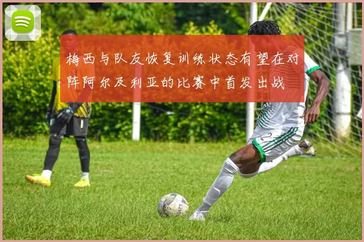 梅西与队友恢复训练状态有望在对阵阿尔及利亚的比赛中首发出战