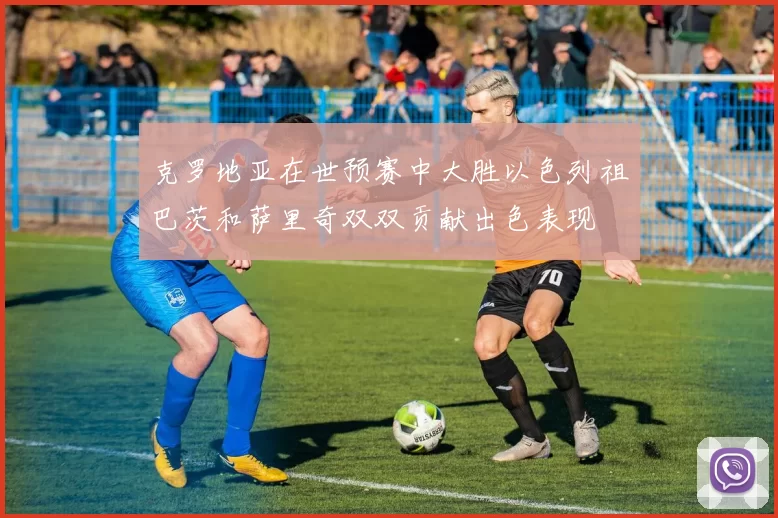克罗地亚在世预赛中大胜以色列祖巴茨和萨里奇双双贡献出色表现