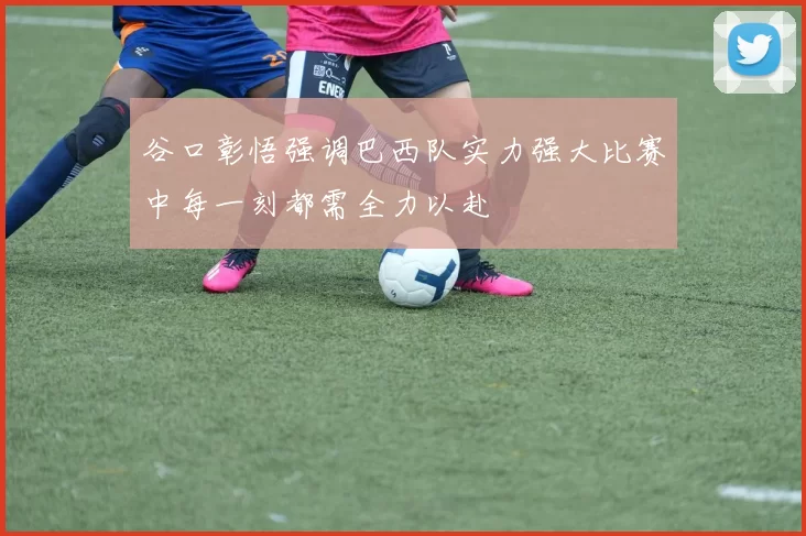 谷口彰悟强调巴西队实力强大比赛中每一刻都需全力以赴