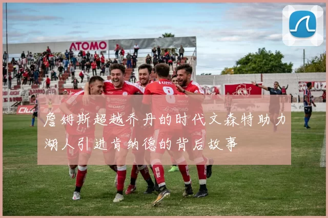 詹姆斯超越乔丹的时代文森特助力湖人引进肯纳德的背后故事