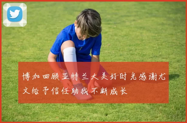 博加回顾亚特兰大美好时光感谢尤文给予信任助我不断成长