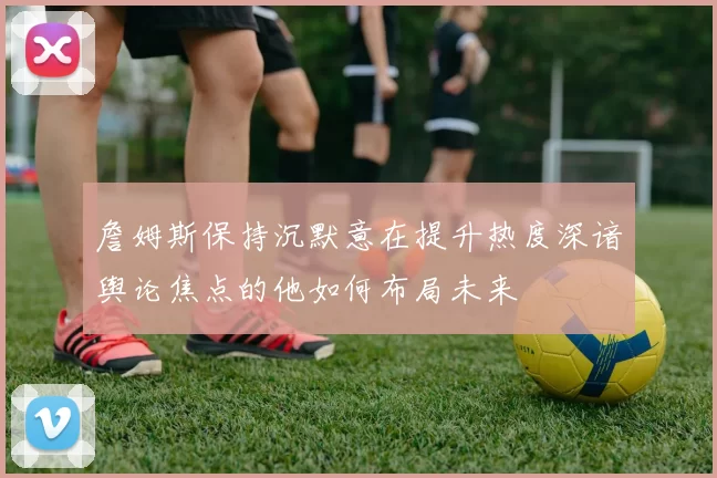 詹姆斯保持沉默意在提升热度深谙舆论焦点的他如何布局未来