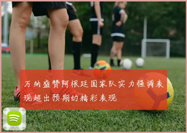 万纳盛赞阿根廷国家队实力强调表现超出预期的精彩表现