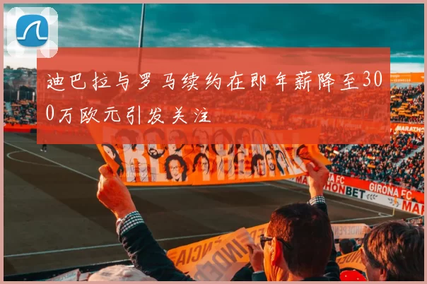 迪巴拉与罗马续约在即年薪降至300万欧元引发关注