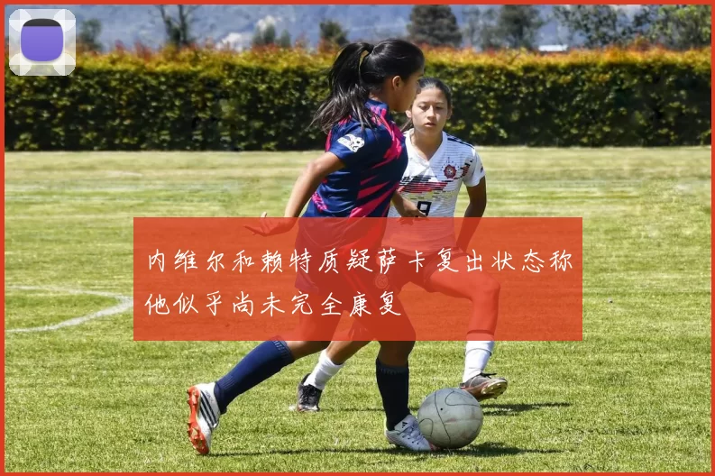 内维尔和赖特质疑萨卡复出状态称他似乎尚未完全康复