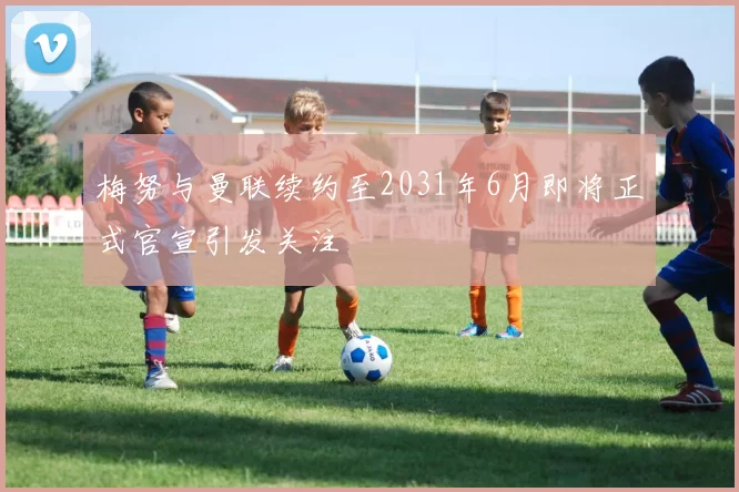 梅努与曼联续约至2031年6月即将正式官宣引发关注