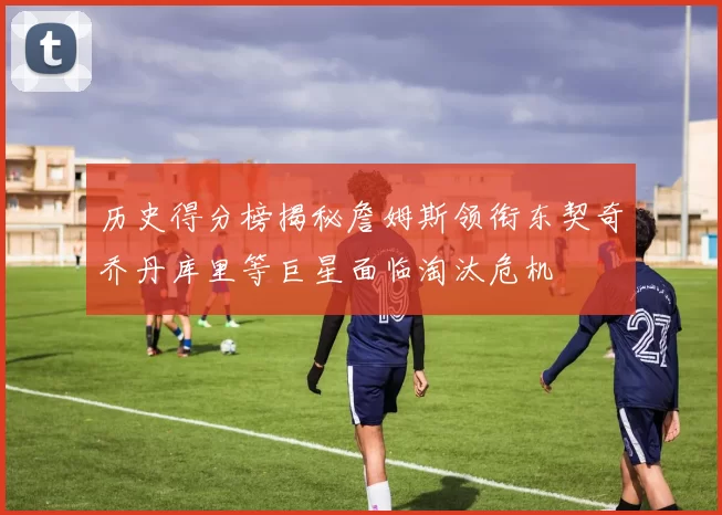 历史得分榜揭秘詹姆斯领衔东契奇乔丹库里等巨星面临淘汰危机