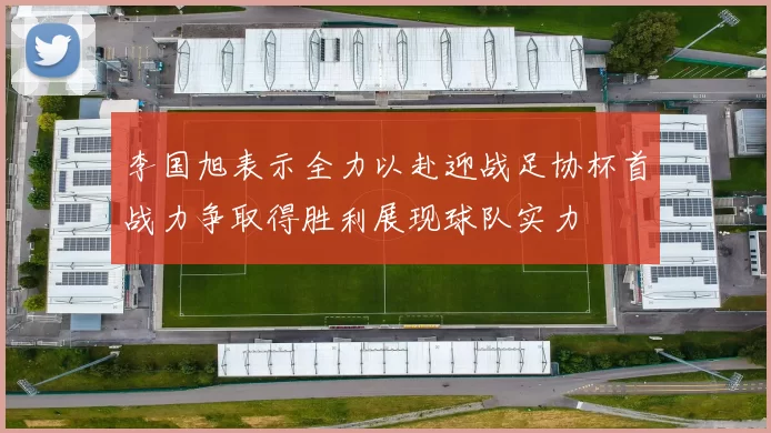 李国旭表示全力以赴迎战足协杯首战力争取得胜利展现球队实力