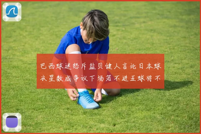 巴西球迷怒斥盐贝健人言论日本球衣星数成争议下场若不进五球将不庆祝