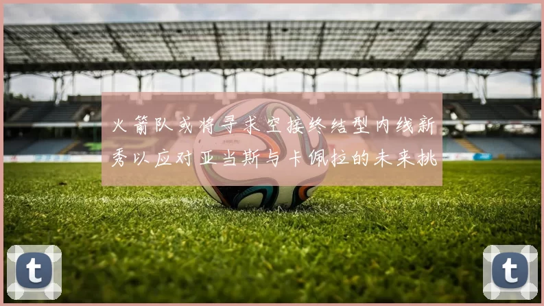 火箭队或将寻求空接终结型内线新秀以应对亚当斯与卡佩拉的未来挑战