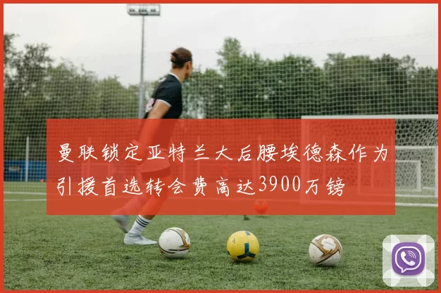 曼联锁定亚特兰大后腰埃德森作为引援首选转会费高达3900万镑