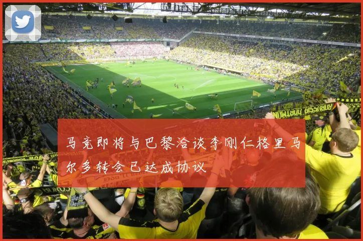 马竞即将与巴黎洽谈李刚仁格里马尔多转会已达成协议